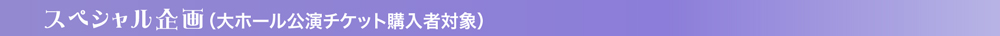 スペシャル企画（大ホール公演チケット購入者対象）