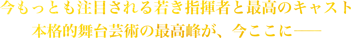 今もっとも注目される若き指揮者と最高のキャスト 本格的舞台芸術の最高峰が、今ここに―
