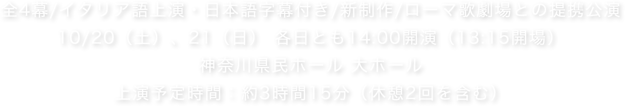全4幕/イタリア語上演・日本語字幕付き/新制作/ローマ歌劇場との提携公演.10/20（土）、21（日） 各日とも14:00開演（13:15開場）.神奈川県民ホール 大ホール.上演予定時間：約3時間15分（休憩2回を含む）
