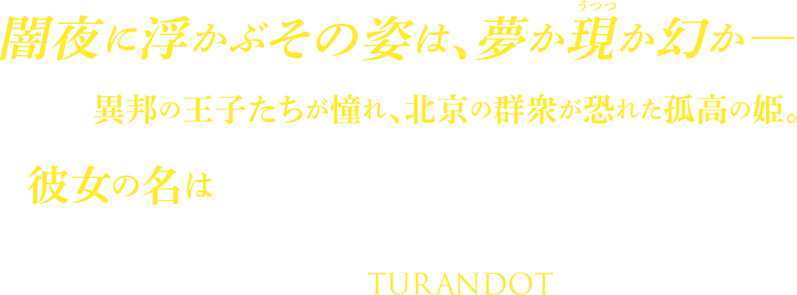 闇夜に浮かぶその姿は、夢か現か幻か 異邦の王子たちが憧れ、北京の群衆が恐れた孤高の姫。 彼女の名はトゥーランドット