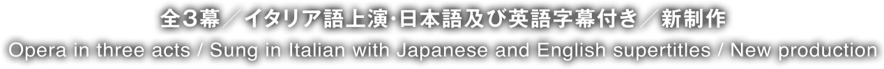 全3幕／イタリア語上演・日本語及び英語字幕付き／新制作 Opera in three acts / Sung in Italian with Japanese and English subtitles / New production